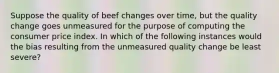 Suppose the quality of beef changes over time, but the quality change goes unmeasured for the purpose of computing the consumer price index. In which of the following instances would the bias resulting from the unmeasured quality change be least severe?