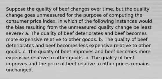 Suppose the quality of beef changes over time, but the quality change goes unmeasured for the purpose of computing the consumer price index. In which of the following instances would the bias resulting from the unmeasured quality change be least severe? a. The quality of beef deteriorates and beef becomes more expensive relative to other goods. b. The quality of beef deteriorates and beef becomes less expensive relative to other goods. c. The quality of beef improves and beef becomes more expensive relative to other goods. d. The quality of beef improves and the price of beef relative to other prices remains unchanged.