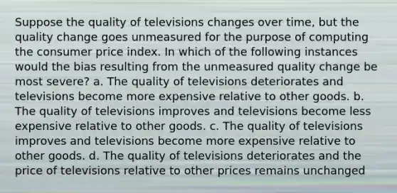 Suppose the quality of televisions changes over time, but the quality change goes unmeasured for the purpose of computing the consumer price index. In which of the following instances would the bias resulting from the unmeasured quality change be most severe? a. The quality of televisions deteriorates and televisions become more expensive relative to other goods. b. The quality of televisions improves and televisions become less expensive relative to other goods. c. The quality of televisions improves and televisions become more expensive relative to other goods. d. The quality of televisions deteriorates and the price of televisions relative to other prices remains unchanged