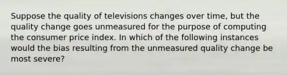 Suppose the quality of televisions changes over time, but the quality change goes unmeasured for the purpose of computing the consumer price index. In which of the following instances would the bias resulting from the unmeasured quality change be most severe?