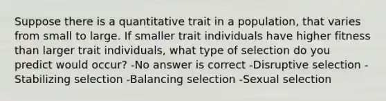 Suppose there is a quantitative trait in a population, that varies from small to large. If smaller trait individuals have higher fitness than larger trait individuals, what type of selection do you predict would occur? -No answer is correct -Disruptive selection -Stabilizing selection -Balancing selection -Sexual selection