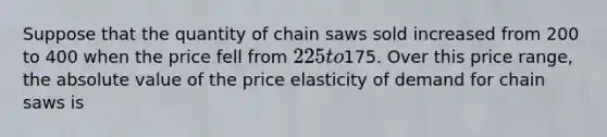 Suppose that the quantity of chain saws sold increased from 200 to 400 when the price fell from 225 to175. Over this price range, the absolute value of the price elasticity of demand for chain saws is