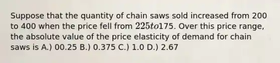 Suppose that the quantity of chain saws sold increased from 200 to 400 when the price fell from 225 to175. Over this price range, the absolute value of the price elasticity of demand for chain saws is A.) 00.25 B.) 0.375 C.) 1.0 D.) 2.67