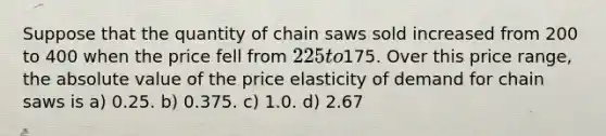 Suppose that the quantity of chain saws sold increased from 200 to 400 when the price fell from 225 to175. Over this price range, the absolute value of the price elasticity of demand for chain saws is a) 0.25. b) 0.375. c) 1.0. d) 2.67