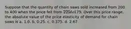 Suppose that the quantity of chain saws sold increased from 200 to 400 when the price fell from 225 to175. Over this price range, the absolute value of the price elasticity of demand for chain saws is a. 1.0. b. 0.25. c. 0.375. d. 2.67.