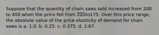 Suppose that the quantity of chain saws sold increased from 200 to 400 when the price fell from 225 to175. Over this price range, the absolute value of the price elasticity of demand for chain saws is a. 1.0. b. 0.25. c. 0.375. d. 2.67.