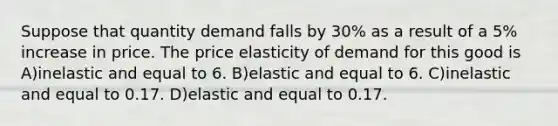 Suppose that quantity demand falls by 30% as a result of a 5% increase in price. The price elasticity of demand for this good is A)inelastic and equal to 6. B)elastic and equal to 6. C)inelastic and equal to 0.17. D)elastic and equal to 0.17.