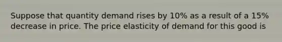 Suppose that quantity demand rises by 10% as a result of a 15% decrease in price. The price elasticity of demand for this good is