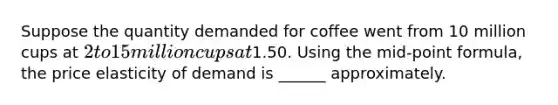 Suppose the quantity demanded for coffee went from 10 million cups at 2 to 15 million cups at1.50. Using the mid-point formula, the price elasticity of demand is ______ approximately.