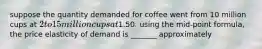 suppose the quantity demanded for coffee went from 10 million cups at 2 to 15 million cups at1.50. using the mid-point formula, the price elasticity of demand is _______ approximately