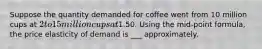 Suppose the quantity demanded for coffee went from 10 million cups at 2 to 15 million cups at1.50. Using the mid-point formula, the price elasticity of demand is ___ approximately.