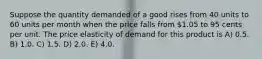 Suppose the quantity demanded of a good rises from 40 units to 60 units per month when the price falls from 1.05 to 95 cents per unit. The price elasticity of demand for this product is A) 0.5. B) 1.0. C) 1.5. D) 2.0. E) 4.0.