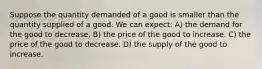 Suppose the quantity demanded of a good is smaller than the quantity supplied of a good. We can expect: A) the demand for the good to decrease. B) the price of the good to increase. C) the price of the good to decrease. D) the supply of the good to increase.