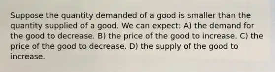 Suppose the quantity demanded of a good is smaller than the quantity supplied of a good. We can expect: A) the demand for the good to decrease. B) the price of the good to increase. C) the price of the good to decrease. D) the supply of the good to increase.