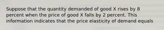 Suppose that the quantity demanded of good X rises by 8 percent when the price of good X falls by 2 percent. This information indicates that the price elasticity of demand equals