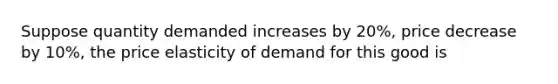 Suppose quantity demanded increases by 20%, price decrease by 10%, the price elasticity of demand for this good is