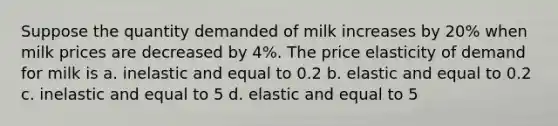 Suppose the quantity demanded of milk increases by 20% when milk prices are decreased by 4%. The price elasticity of demand for milk is a. inelastic and equal to 0.2 b. elastic and equal to 0.2 c. inelastic and equal to 5 d. elastic and equal to 5