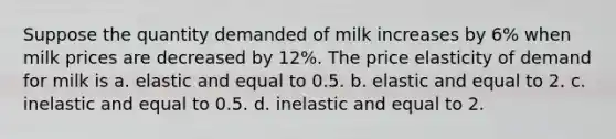 Suppose the quantity demanded of milk increases by 6% when milk prices are decreased by 12%. The price elasticity of demand for milk is a. elastic and equal to 0.5. b. elastic and equal to 2. c. inelastic and equal to 0.5. d. inelastic and equal to 2.