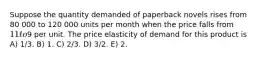 Suppose the quantity demanded of paperback novels rises from 80 000 to 120 000 units per month when the price falls from 11 to9 per unit. The price elasticity of demand for this product is A) 1/3. B) 1. C) 2/3. D) 3/2. E) 2.