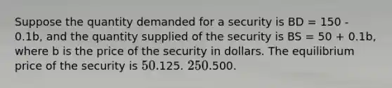 Suppose the quantity demanded for a security is BD = 150 - 0.1b, and the quantity supplied of the security is BS = 50 + 0.1b, where b is the price of the security in dollars. The equilibrium price of the security is 50.125. 250.500.