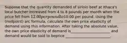 Suppose that the quantity demanded of sirloin beef at Ithaca's local butcher increased from 4 to 8 pounds per month when the price fell from 12.00 per pound to10.00 per pound. Using the (midpoint) arc formula, calculate the own price elasticity of demand using this information. After taking the absolute value, the own price elasticity of demand is______________________ and demand would be said to beprice _________________________.