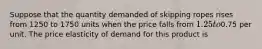 Suppose that the quantity demanded of skipping ropes rises from 1250 to 1750 units when the price falls from 1.25 to0.75 per unit. The price elasticity of demand for this product is