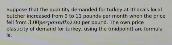 Suppose that the quantity demanded for turkey at Ithaca's local butcher increased from 9 to 11 pounds per month when the price fell from 3.00 per pound to2.00 per pound. The own price elasticity of demand for turkey, using the (midpoint) arc formula is: