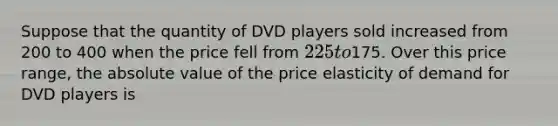 Suppose that the quantity of DVD players sold increased from 200 to 400 when the price fell from 225 to175. Over this price range, the absolute value of the price elasticity of demand for DVD players is