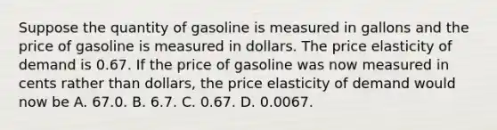 Suppose the quantity of gasoline is measured in gallons and the price of gasoline is measured in dollars. The price elasticity of demand is 0.67. If the price of gasoline was now measured in cents rather than​ dollars, the price elasticity of demand would now be A. 67.0. B. 6.7. C. 0.67. D. 0.0067.