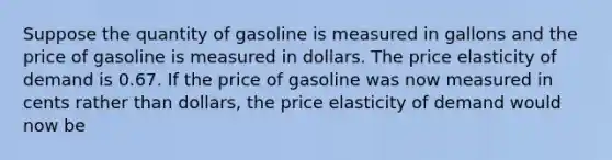 Suppose the quantity of gasoline is measured in gallons and the price of gasoline is measured in dollars. The price elasticity of demand is 0.67. If the price of gasoline was now measured in cents rather than dollars, the price elasticity of demand would now be