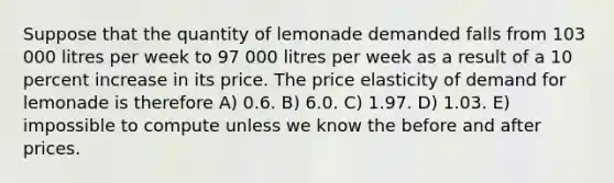 Suppose that the quantity of lemonade demanded falls from 103 000 litres per week to 97 000 litres per week as a result of a 10 percent increase in its price. The price elasticity of demand for lemonade is therefore A) 0.6. B) 6.0. C) 1.97. D) 1.03. E) impossible to compute unless we know the before and after prices.