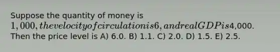 Suppose the quantity of money is 1,000, the velocity of circulation is 6, and real GDP is4,000. Then the price level is A) 6.0. B) 1.1. C) 2.0. D) 1.5. E) 2.5.