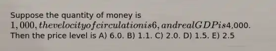 Suppose the quantity of money is 1,000, the velocity of circulation is 6, and real GDP is4,000. Then the price level is A) 6.0. B) 1.1. C) 2.0. D) 1.5. E) 2.5