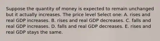 Suppose the quantity of money is expected to remain unchanged but it actually increases. The price level Select one: A. rises and real GDP increases. B. rises and real GDP decreases. C. falls and real GDP increases. D. falls and real GDP decreases. E. rises and real GDP stays the same.