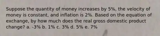 Suppose the quantity of money increases by 5%, the velocity of money is constant, and inflation is 2%. Based on the equation of exchange, by how much does the real gross domestic product change? a. -3% b. 1% c. 3% d. 5% e. 7%