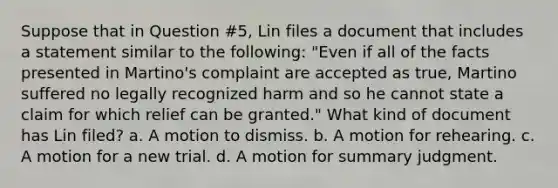 Suppose that in Question #5, Lin files a document that includes a statement similar to the following: "Even if all of the facts presented in Martino's complaint are accepted as true, Martino suffered no legally recognized harm and so he cannot state a claim for which relief can be granted." What kind of document has Lin filed? a. A motion to dismiss. b. A motion for rehearing. c. A motion for a new trial. d. A motion for summary judgment.