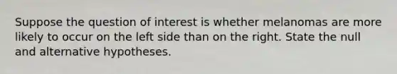 Suppose the question of interest is whether melanomas are more likely to occur on the left side than on the right. State the null and alternative hypotheses.
