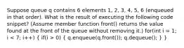 Suppose queue q contains 6 elements 1, 2, 3, 4, 5, 6 (enqueued in that order). What is the result of executing the following code snippet? (Assume member function front() returns the value found at the front of the queue without removing it.) for(int i = 1; i 0) ( q.enqueue(q.front()); q.dequeue(); ) }