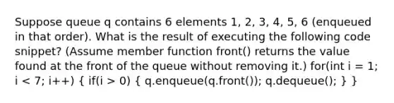 Suppose queue q contains 6 elements 1, 2, 3, 4, 5, 6 (enqueued in that order). What is the result of executing the following code snippet? (Assume member function front() returns the value found at the front of the queue without removing it.) for(int i = 1; i 0) ( q.enqueue(q.front()); q.dequeue(); ) }