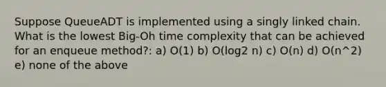 Suppose QueueADT is implemented using a singly linked chain. What is the lowest Big-Oh time complexity that can be achieved for an enqueue method?: a) O(1) b) O(log2 n) c) O(n) d) O(n^2) e) none of the above