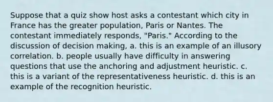 Suppose that a quiz show host asks a contestant which city in France has the greater population, Paris or Nantes. The contestant immediately responds, "Paris." According to the discussion of <a href='https://www.questionai.com/knowledge/kuI1pP196d-decision-making' class='anchor-knowledge'>decision making</a>, a. this is an example of an illusory correlation. b. people usually have difficulty in answering questions that use the anchoring and adjustment heuristic. c. this is a variant of the representativeness heuristic. d. this is an example of the recognition heuristic.