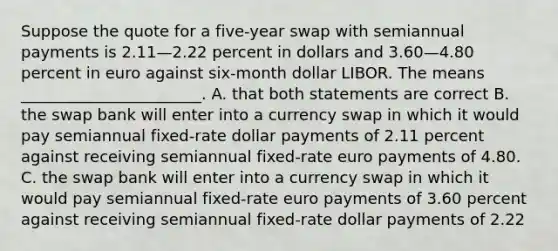 Suppose the quote for a five-year swap with semiannual payments is 2.11—2.22 percent in dollars and 3.60—4.80 percent in euro against six-month dollar LIBOR. The means _______________________. A. that both statements are correct B. the swap bank will enter into a currency swap in which it would pay semiannual fixed-rate dollar payments of 2.11 percent against receiving semiannual fixed-rate euro payments of 4.80. C. the swap bank will enter into a currency swap in which it would pay semiannual fixed-rate euro payments of 3.60 percent against receiving semiannual fixed-rate dollar payments of 2.22