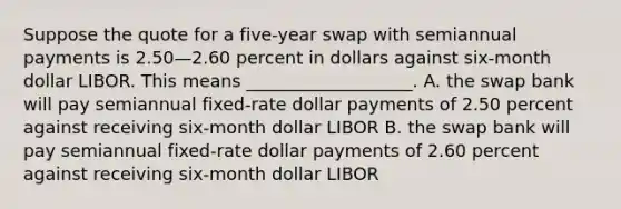 Suppose the quote for a five-year swap with semiannual payments is 2.50—2.60 percent in dollars against six-month dollar LIBOR. This means ___________________. A. the swap bank will pay semiannual fixed-rate dollar payments of 2.50 percent against receiving six-month dollar LIBOR B. the swap bank will pay semiannual fixed-rate dollar payments of 2.60 percent against receiving six-month dollar LIBOR