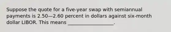 Suppose the quote for a five-year swap with semiannual payments is 2.50—2.60 percent in dollars against six-month dollar LIBOR. This means ___________________.