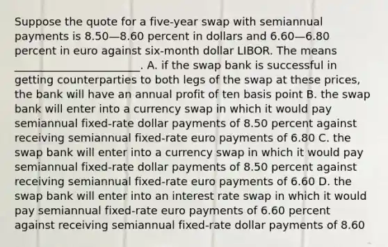 Suppose the quote for a five-year swap with semiannual payments is 8.50—8.60 percent in dollars and 6.60—6.80 percent in euro against six-month dollar LIBOR. The means _______________________. A. if the swap bank is successful in getting counterparties to both legs of the swap at these prices, the bank will have an annual profit of ten basis point B. the swap bank will enter into a currency swap in which it would pay semiannual fixed-rate dollar payments of 8.50 percent against receiving semiannual fixed-rate euro payments of 6.80 C. the swap bank will enter into a currency swap in which it would pay semiannual fixed-rate dollar payments of 8.50 percent against receiving semiannual fixed-rate euro payments of 6.60 D. the swap bank will enter into an interest rate swap in which it would pay semiannual fixed-rate euro payments of 6.60 percent against receiving semiannual fixed-rate dollar payments of 8.60