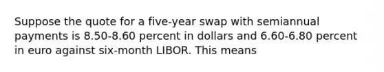 Suppose the quote for a five-year swap with semiannual payments is 8.50-8.60 percent in dollars and 6.60-6.80 percent in euro against six-month LIBOR. This means