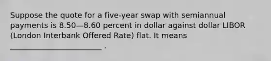 Suppose the quote for a five-year swap with semiannual payments is 8.50—8.60 percent in dollar against dollar LIBOR (London Interbank Offered Rate) flat. It means ________________________ .