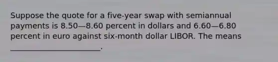 Suppose the quote for a five-year swap with semiannual payments is 8.50—8.60 percent in dollars and 6.60—6.80 percent in euro against six-month dollar LIBOR. The means _______________________.