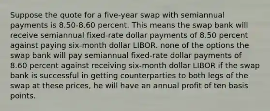 Suppose the quote for a five-year swap with semiannual payments is 8.50-8.60 percent. This means the swap bank will receive semiannual fixed-rate dollar payments of 8.50 percent against paying six-month dollar LIBOR. none of the options the swap bank will pay semiannual fixed-rate dollar payments of 8.60 percent against receiving six-month dollar LIBOR if the swap bank is successful in getting counterparties to both legs of the swap at these prices, he will have an annual profit of ten basis points.