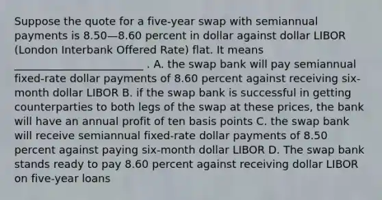 Suppose the quote for a five-year swap with semiannual payments is 8.50—8.60 percent in dollar against dollar LIBOR (London Interbank Offered Rate) flat. It means ________________________ . A. the swap bank will pay semiannual fixed-rate dollar payments of 8.60 percent against receiving six-month dollar LIBOR B. if the swap bank is successful in getting counterparties to both legs of the swap at these prices, the bank will have an annual profit of ten basis points C. the swap bank will receive semiannual fixed-rate dollar payments of 8.50 percent against paying six-month dollar LIBOR D. The swap bank stands ready to pay 8.60 percent against receiving dollar LIBOR on five-year loans